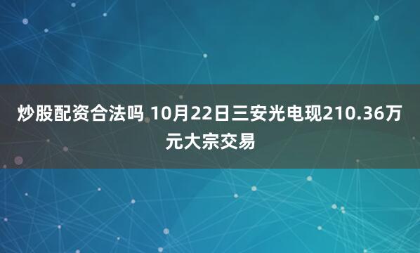 炒股配资合法吗 10月22日三安光电现210.36万元大宗交易