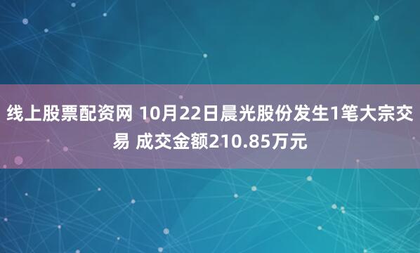 线上股票配资网 10月22日晨光股份发生1笔大宗交易 成交金额210.85万元