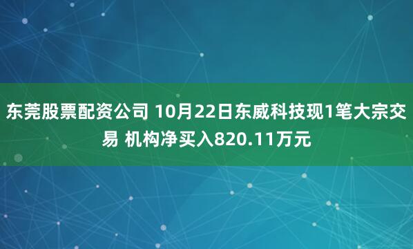 东莞股票配资公司 10月22日东威科技现1笔大宗交易 机构净买入820.11万元