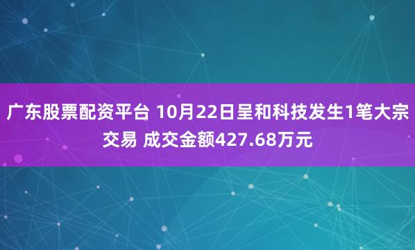 广东股票配资平台 10月22日呈和科技发生1笔大宗交易 成交金额427.68万元