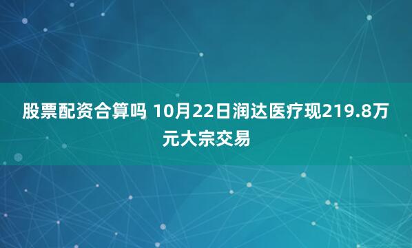 股票配资合算吗 10月22日润达医疗现219.8万元大宗交易