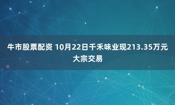 牛市股票配资 10月22日千禾味业现213.35万元大宗交易