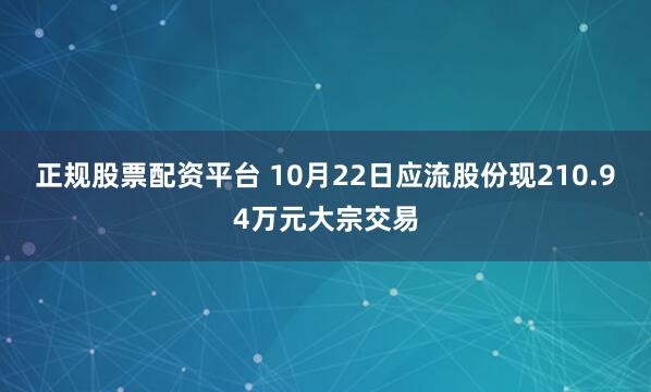 正规股票配资平台 10月22日应流股份现210.94万元大宗交易