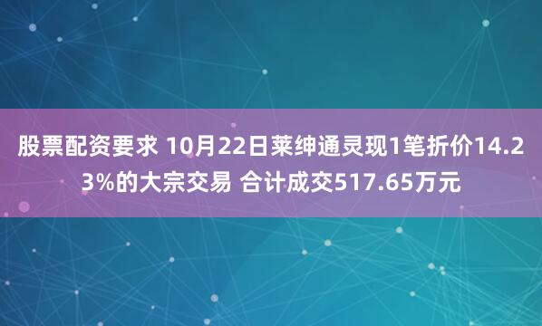 股票配资要求 10月22日莱绅通灵现1笔折价14.23%的大宗交易 合计成交517.65万元