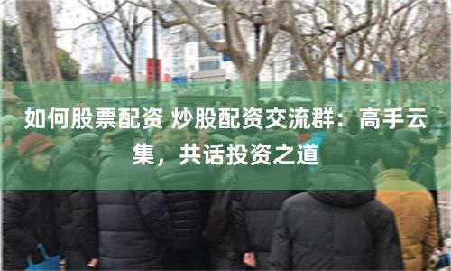 如何股票配资 炒股配资交流群：高手云集，共话投资之道