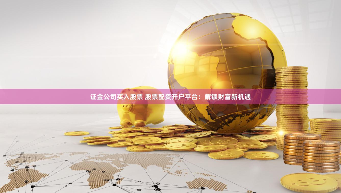 证金公司买入股票 股票配资开户平台：解锁财富新机遇