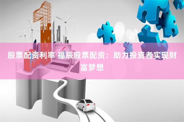 股票配资利率 福辰股票配资：助力投资者实现财富梦想
