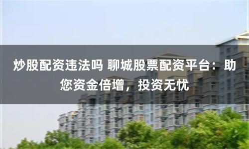 炒股配资违法吗 聊城股票配资平台：助您资金倍增，投资无忧