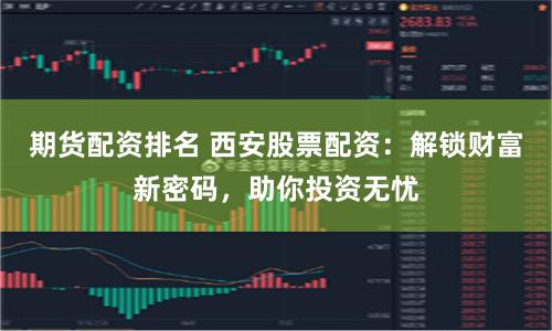 期货配资排名 西安股票配资：解锁财富新密码，助你投资无忧